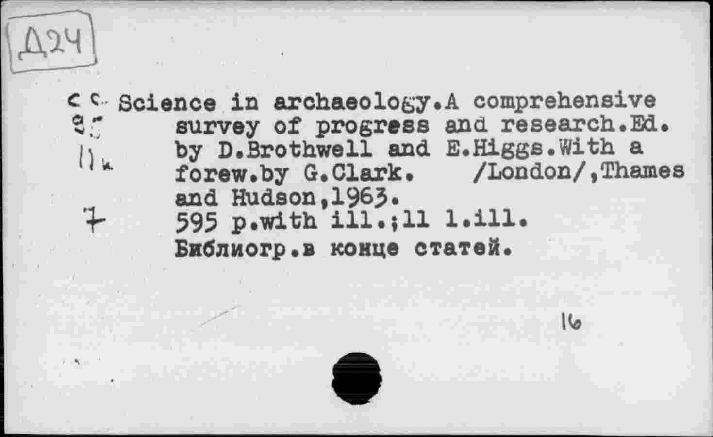 ﻿с c Science in archaeology.A a
and research E.Higgs.With /London/,®
survey of progress by D.Brothwell and forew.by G.Clark, and Hudson,1963» 595 p.with ill.і11 Библиогр.в конце статей
bill
S cd §
lb